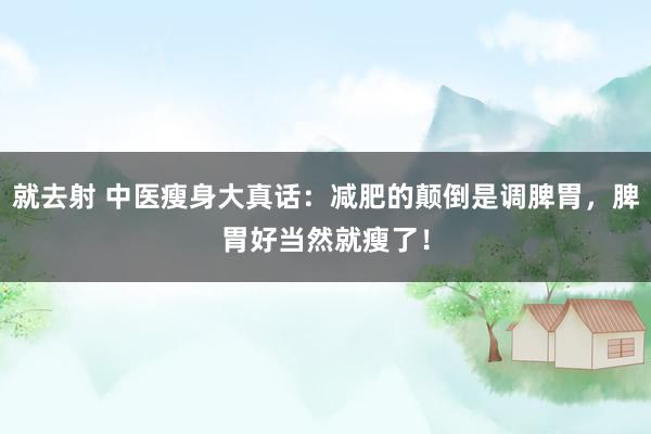 就去射 中医瘦身大真话：减肥的颠倒是调脾胃，脾胃好当然就瘦了！