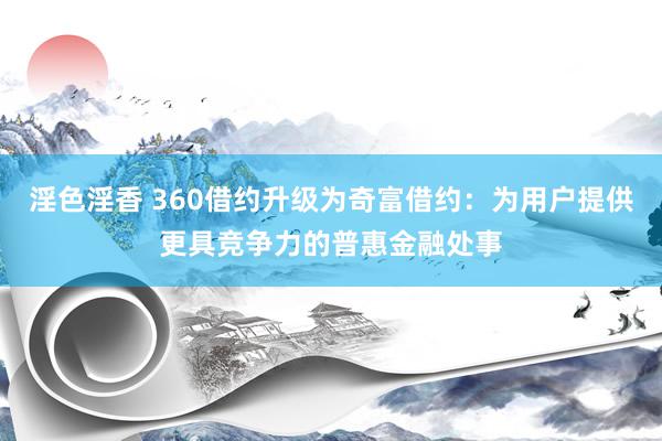 淫色淫香 360借约升级为奇富借约：为用户提供更具竞争力的普惠金融处事