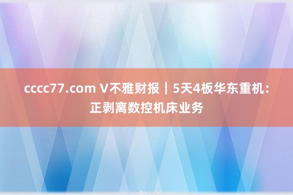 cccc77.com V不雅财报｜5天4板华东重机：正剥离数控机床业务