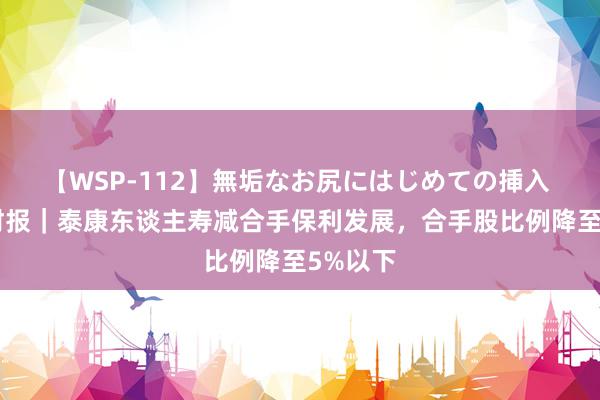 【WSP-112】無垢なお尻にはじめての挿入 V不雅财报｜泰康东谈主寿减合手保利发展，合手股比例降至5%以下