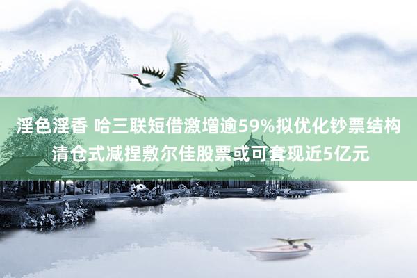 淫色淫香 哈三联短借激增逾59%拟优化钞票结构 清仓式减捏敷尔佳股票或可套现近5亿元