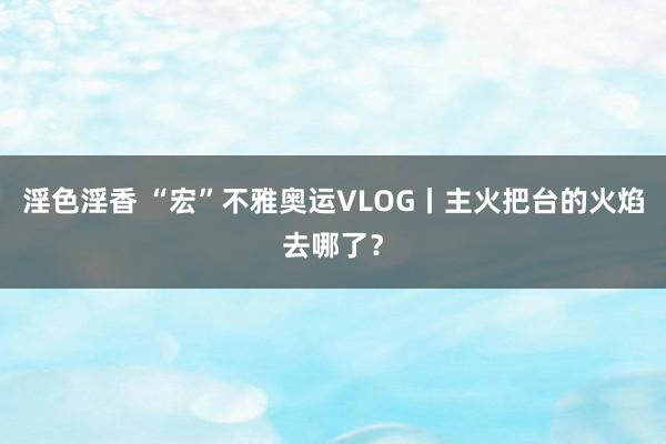 淫色淫香 “宏”不雅奥运VLOG丨主火把台的火焰去哪了？
