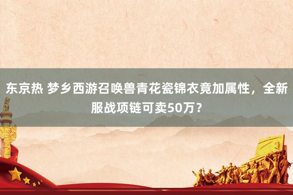 东京热 梦乡西游召唤兽青花瓷锦衣竟加属性，全新服战项链可卖50万？