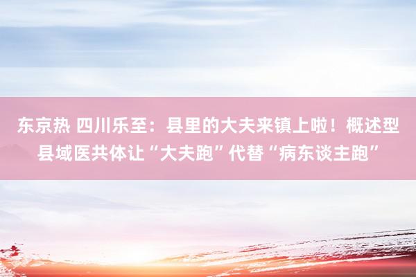 东京热 四川乐至：县里的大夫来镇上啦！概述型县域医共体让“大夫跑”代替“病东谈主跑”