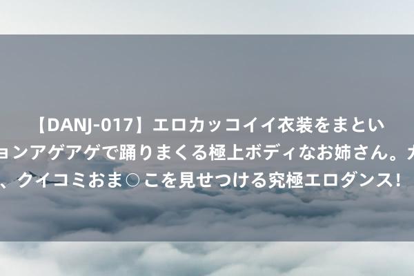 【DANJ-017】エロカッコイイ衣装をまとい、エグイポーズでテンションアゲアゲで踊りまくる極上ボディなお姉さん。ガンガンに腰を振り、クイコミおま○こを見せつける究極エロダンス！ 2 享界S9上市24小时大定冲破2500台 余承东现身录用现场