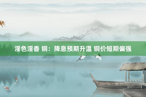 淫色淫香 铜：降息预期升温 铜价短期偏强