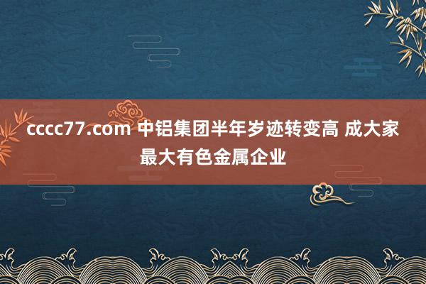 cccc77.com 中铝集团半年岁迹转变高 成大家最大有色金属企业