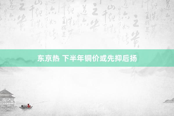东京热 下半年铜价或先抑后扬