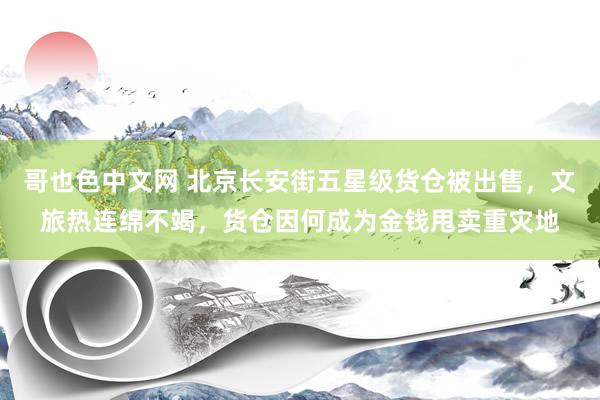 哥也色中文网 北京长安街五星级货仓被出售，文旅热连绵不竭，货仓因何成为金钱甩卖重灾地