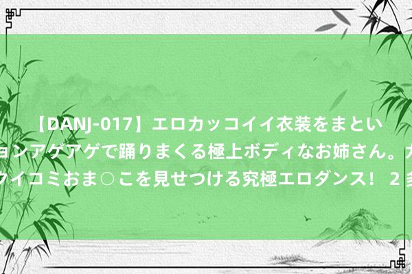【DANJ-017】エロカッコイイ衣装をまとい、エグイポーズでテンションアゲアゲで踊りまくる極上ボディなお姉さん。ガンガンに腰を振り、クイコミおま○こを見せつける究極エロダンス！ 2 多家银行络续下调入款利率，大额存单成抢手居品
