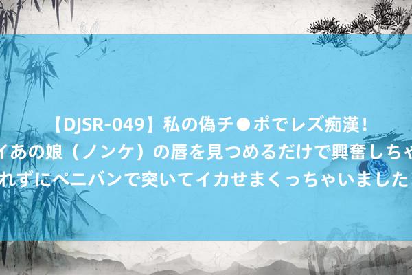 【DJSR-049】私の偽チ●ポでレズ痴漢！職場で見かけたカワイイあの娘（ノンケ）の唇を見つめるだけで興奮しちゃう私は欲求を抑えられずにペニバンで突いてイカせまくっちゃいました！ 官宣！工资新规负责实施！月薪不到这个数……