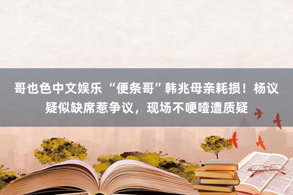 哥也色中文娱乐 “便条哥”韩兆母亲耗损！杨议疑似缺席惹争议，现场不哽噎遭质疑