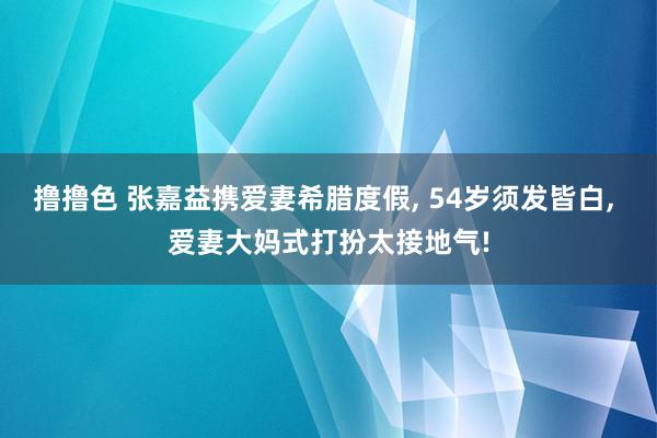 撸撸色 张嘉益携爱妻希腊度假, 54岁须发皆白, 爱妻大妈式打扮太接地气!