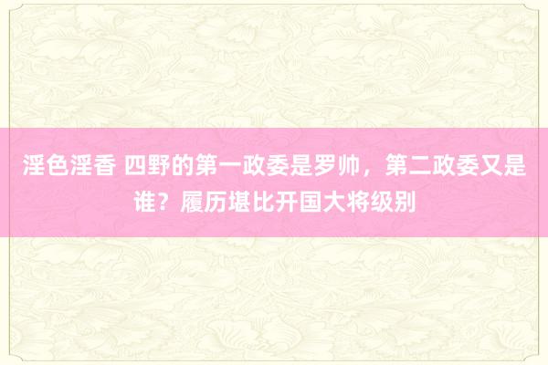 淫色淫香 四野的第一政委是罗帅，第二政委又是谁？履历堪比开国大将级别