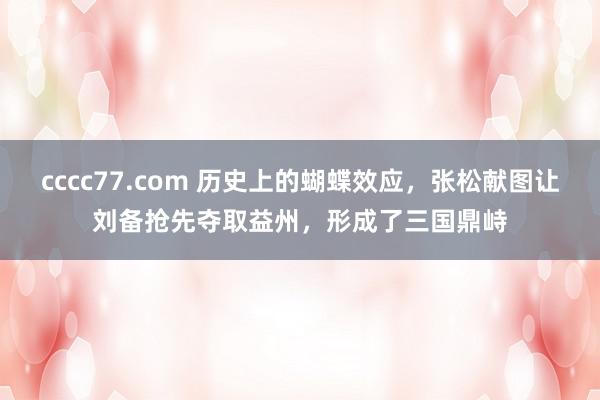 cccc77.com 历史上的蝴蝶效应，张松献图让刘备抢先夺取益州，形成了三国鼎峙