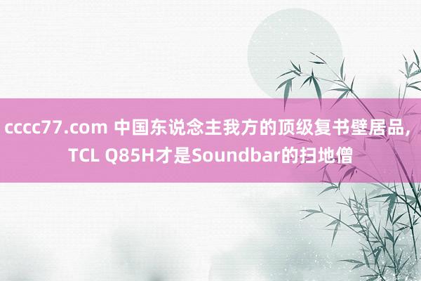 cccc77.com 中国东说念主我方的顶级复书壁居品, TCL Q85H才是Soundbar的扫地僧