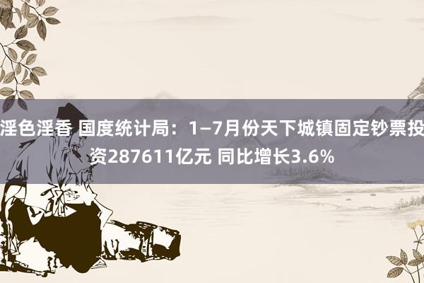淫色淫香 国度统计局：1—7月份天下城镇固定钞票投资287611亿元 同比增长3.6%