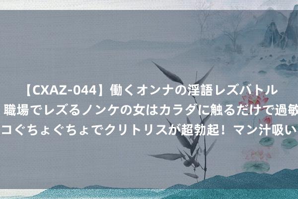 【CXAZ-044】働くオンナの淫語レズバトル DX 20シーン 4時間 職場でレズるノンケの女はカラダに触るだけで過敏に反応し、オマ○コぐちょぐちょでクリトリスが超勃起！マン汁吸いまくるとソリながらイキまくり！！ 094期宋凯大乐透推断奖号：前区跨度推选