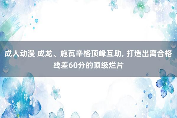 成人动漫 成龙、施瓦辛格顶峰互助, 打造出离合格线差60分的顶级烂片