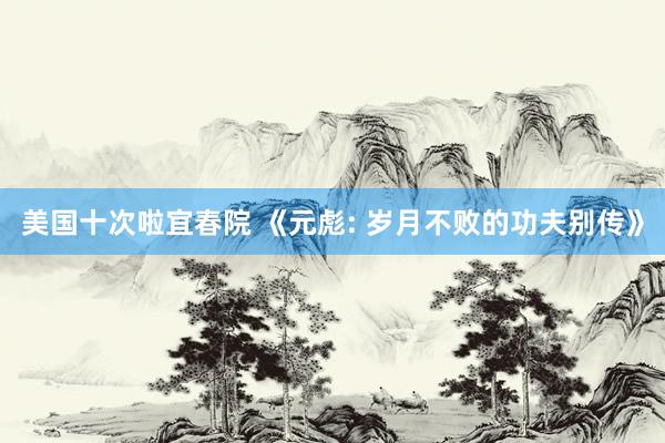 美国十次啦宜春院 《元彪: 岁月不败的功夫别传》