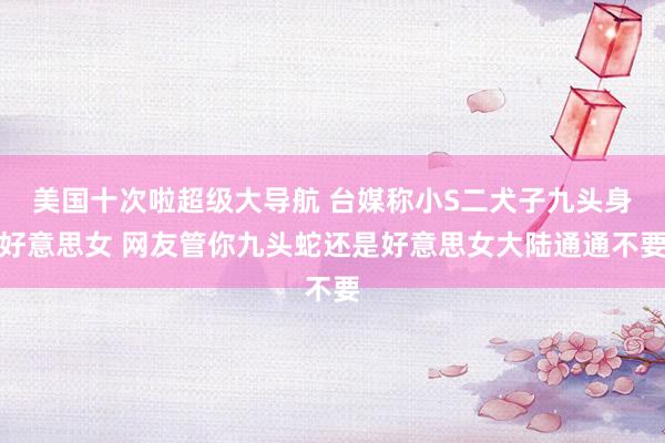 美国十次啦超级大导航 台媒称小S二犬子九头身好意思女 网友管你九头蛇还是好意思女大陆通通不要