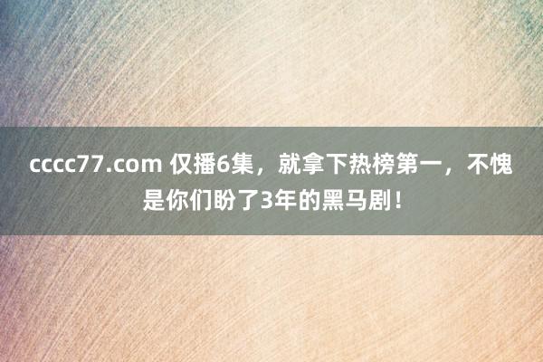 cccc77.com 仅播6集，就拿下热榜第一，不愧是你们盼了3年的黑马剧！