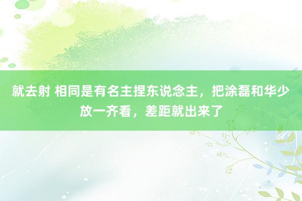就去射 相同是有名主捏东说念主，把涂磊和华少放一齐看，差距就出来了