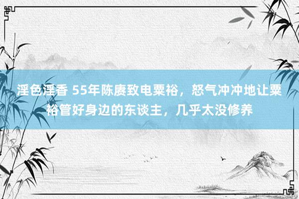 淫色淫香 55年陈赓致电粟裕，怒气冲冲地让粟裕管好身边的东谈主，几乎太没修养