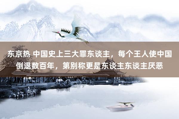 东京热 中国史上三大罪东谈主，每个王人使中国倒退数百年，第别称更是东谈主东谈主厌恶