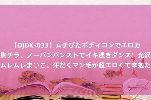 【DJDK-033】ムチぴたボディコンでエロカワGALや爆乳お姉さんが胸チラ、ノーパンパンストでイキ過ぎダンス！光沢パンストから透けたムレムレま○こ、汗だくマン毛が超エロくて辛抱たまりまっしぇん！ 2 7月份SUV销量名次榜出炉, 照著名次榜动手, 准没错