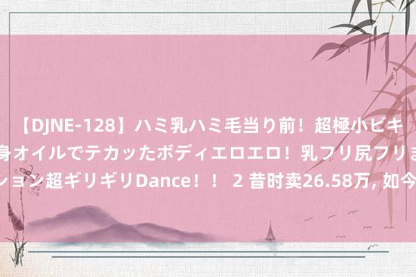 【DJNE-128】ハミ乳ハミ毛当り前！超極小ビキニでテンションアゲアゲ、全身オイルでテカッたボディエロエロ！乳フリ尻フリまくりのハイテンション超ギリギリDance！！ 2 昔时卖26.58万, 如今才11.45万, 这款合股B级车号称“跳水冠军”