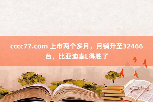 cccc77.com 上市两个多月，月销升至32466台，比亚迪秦L得胜了