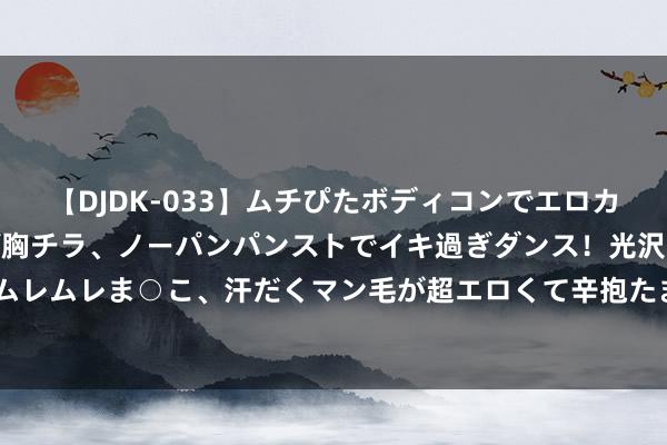 【DJDK-033】ムチぴたボディコンでエロカワGALや爆乳お姉さんが胸チラ、ノーパンパンストでイキ過ぎダンス！光沢パンストから透けたムレムレま○こ、汗だくマン毛が超エロくて辛抱たまりまっしぇん！ 2 英国二季度经济环比增长0.6%
