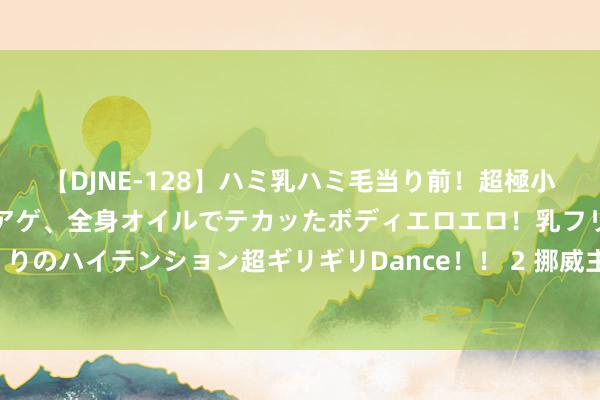 【DJNE-128】ハミ乳ハミ毛当り前！超極小ビキニでテンションアゲアゲ、全身オイルでテカッたボディエロエロ！乳フリ尻フリまくりのハイテンション超ギリギリDance！！ 2 挪威主权金钱基金上半年投资答复率为8.6%