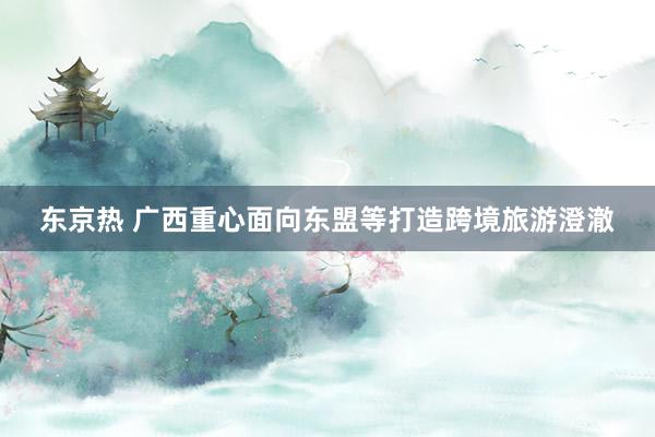 东京热 广西重心面向东盟等打造跨境旅游澄澈