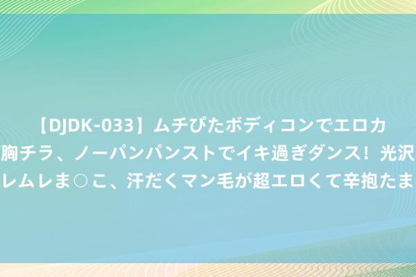 【DJDK-033】ムチぴたボディコンでエロカワGALや爆乳お姉さんが胸チラ、ノーパンパンストでイキ過ぎダンス！光沢パンストから透けたムレムレま○こ、汗だくマン毛が超エロくて辛抱たまりまっしぇん！ 2 涉嫌主管证券阛阓，金城医药实控东说念主赵叶青被证监会立案