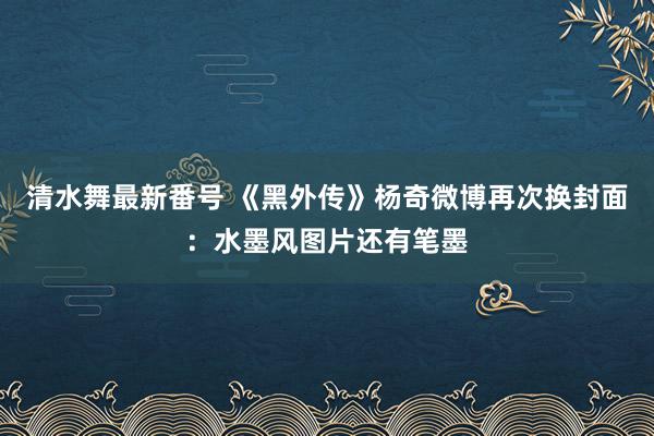 清水舞最新番号 《黑外传》杨奇微博再次换封面：水墨风图片还有笔墨