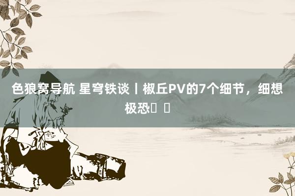 色狼窝导航 星穹铁谈丨椒丘PV的7个细节，细想极恐❗❗