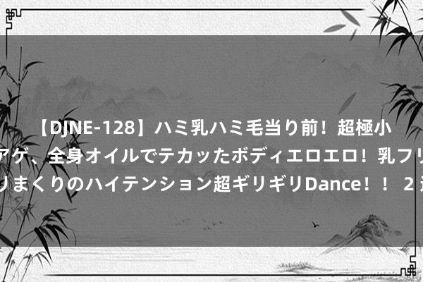 【DJNE-128】ハミ乳ハミ毛当り前！超極小ビキニでテンションアゲアゲ、全身オイルでテカッたボディエロエロ！乳フリ尻フリまくりのハイテンション超ギリギリDance！！ 2 连年来衢州共发现5种全球新物种
