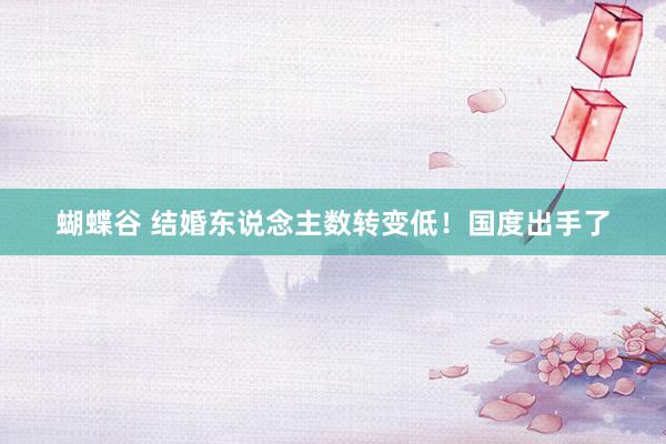 蝴蝶谷 结婚东说念主数转变低！国度出手了