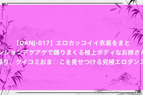【DANJ-017】エロカッコイイ衣装をまとい、エグイポーズでテンションアゲアゲで踊りまくる極上ボディなお姉さん。ガンガンに腰を振り、クイコミおま○こを見せつける究極エロダンス！ 2 你知说念吗？客岁那种十五六年车龄的老普桑、老捷达根柢无东说念主问津，哪怕是刚