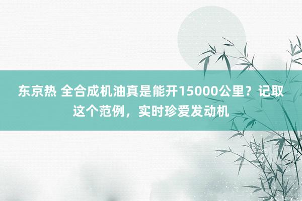 东京热 全合成机油真是能开15000公里？记取这个范例，实时珍爱发动机