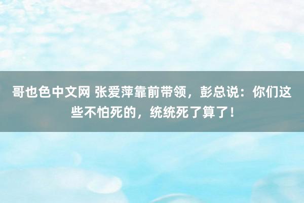 哥也色中文网 张爱萍靠前带领，彭总说：你们这些不怕死的，统统死了算了！