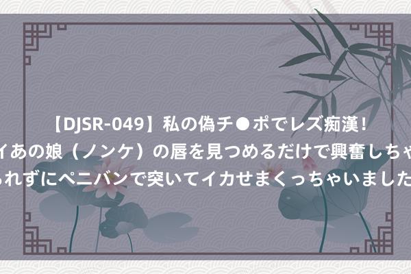 【DJSR-049】私の偽チ●ポでレズ痴漢！職場で見かけたカワイイあの娘（ノンケ）の唇を見つめるだけで興奮しちゃう私は欲求を抑えられずにペニバンで突いてイカせまくっちゃいました！ 毛主席为炮兵题词，有东谈主说炮字写错了，其实是咱们不懂主席的裕如