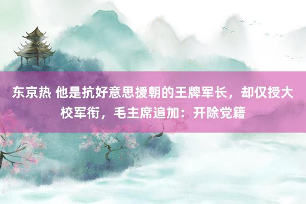 东京热 他是抗好意思援朝的王牌军长，却仅授大校军衔，毛主席追加：开除党籍