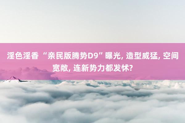 淫色淫香 “亲民版腾势D9”曝光, 造型威猛, 空间宽敞, 连新势力都发怵?