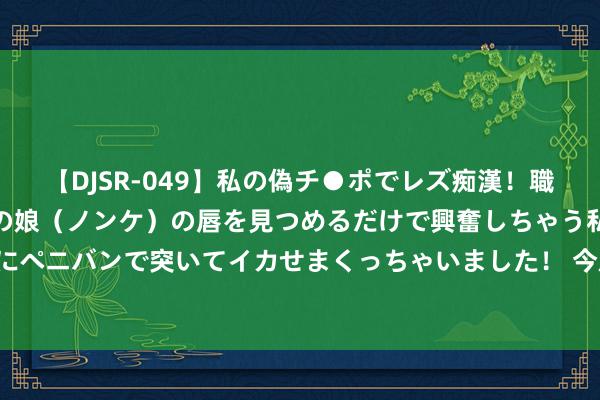 【DJSR-049】私の偽チ●ポでレズ痴漢！職場で見かけたカワイイあの娘（ノンケ）の唇を見つめるだけで興奮しちゃう私は欲求を抑えられずにペニバンで突いてイカせまくっちゃいました！ 今后要全面禁售燃油车? 燃油车还有畴昔吗? 中石油说了个数字!