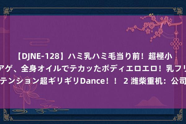 【DJNE-128】ハミ乳ハミ毛当り前！超極小ビキニでテンションアゲアゲ、全身オイルでテカッたボディエロエロ！乳フリ尻フリまくりのハイテンション超ギリギリDance！！ 2 潍柴重机：公司船用发动机在内河和近海输送船、渔船阛阓处于逾越地位