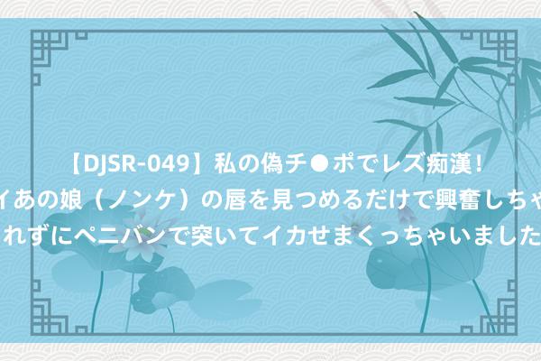 【DJSR-049】私の偽チ●ポでレズ痴漢！職場で見かけたカワイイあの娘（ノンケ）の唇を見つめるだけで興奮しちゃう私は欲求を抑えられずにペニバンで突いてイカせまくっちゃいました！ 2连板深圳华强：公司是海念念的主要授权代理商之一 新产物本质过程存在不笃定性