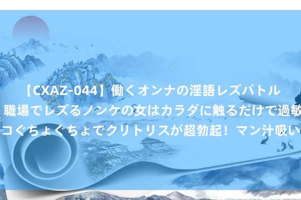 【CXAZ-044】働くオンナの淫語レズバトル DX 20シーン 4時間 職場でレズるノンケの女はカラダに触るだけで過敏に反応し、オマ○コぐちょぐちょでクリトリスが超勃起！マン汁吸いまくるとソリながらイキまくり！！ 095期高洪宇大乐透预测奖号：跨度奇偶012路分析